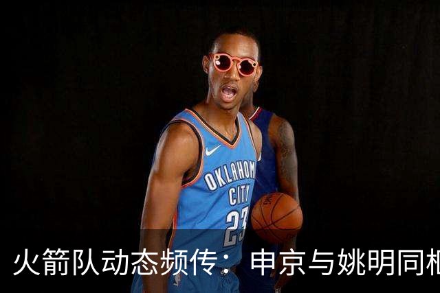 火箭队动态频传：申京与姚明同框 欧文交易方案曝光
